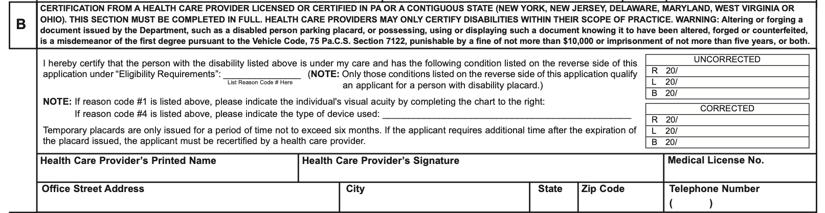 Section B of Pennsylvania Form MV-145A, headed certification from a health care provider licensed or certified in PA or a contiguous state, New York, New Jersey, Delaware, Maryland, West Virginia or Ohio, with the words this section must be completed in full, health care providers may only certify disabilities within their scope of practice, and a warning that altering or forging a placard is a misdemeanor of the first degree. Below it the sentence I hereby certify that the person with the disability listed above is under my care and has the following condition listed on the reverse side of this application under Eligibility Requirements, with a short line marked list reason code number here; a note asking for visual acuity in a chart if reason code 1 is listed and for the type of device if reason code 4 is listed; a chart on the right with uncorrected and corrected rows for R, L and B, each reading 20 slash; a note that temporary placards are issued for no more than six months and need recertification after that; then boxes for the health care provider’s printed name, signature and medical license number, and for the office street address, city, state, ZIP code and telephone number.